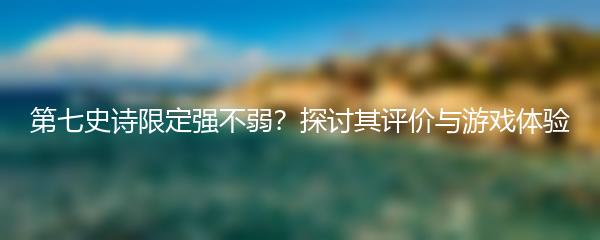 第七史诗限定强不弱？探讨其评价与游戏体验