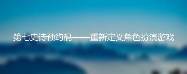 第七史诗预约码——重新定义角色扮演游戏