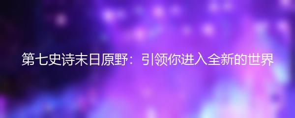 第七史诗末日原野：引领你进入全新的世界