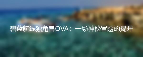 碧蓝航线独角兽OVA：一场神秘冒险的揭开