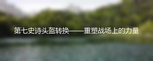 第七史诗头盔转换——重塑战场上的力量