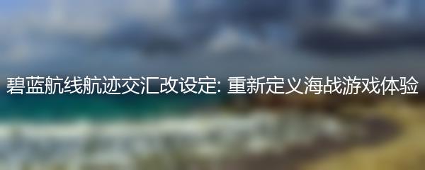 碧蓝航线航迹交汇改设定: 重新定义海战游戏体验