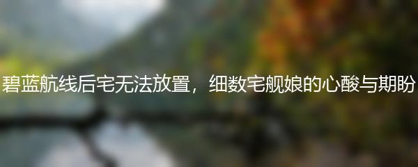 碧蓝航线后宅无法放置，细数宅舰娘的心酸与期盼