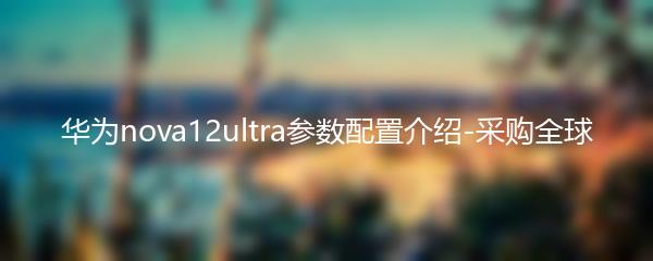 华为nova12ultra参数配置介绍-采购全球