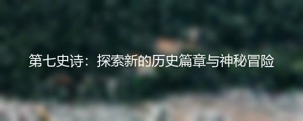 第七史诗：探索新的历史篇章与神秘冒险