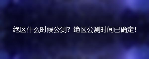 绝区什么时候公测？绝区公测时间已确定！