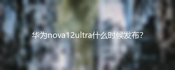 华为nova12ultra什么时候发布？