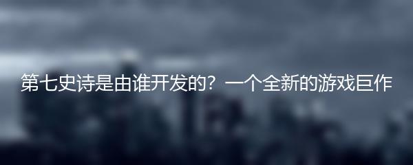 第七史诗是由谁开发的？一个全新的游戏巨作