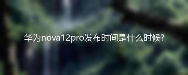 华为nova12pro发布时间是什么时候?