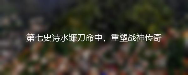 第七史诗水镰刀命中，重塑战神传奇