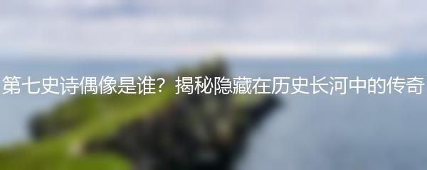 第七史诗偶像是谁？揭秘隐藏在历史长河中的传奇