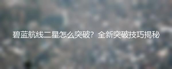 碧蓝航线二星怎么突破？全新突破技巧揭秘