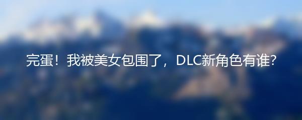 完蛋！我被美女包围了，DLC新角色有谁？