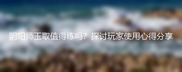 阴阳师玉取值得练吗？探讨玩家使用心得分享