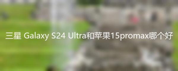 三星 Galaxy S24 Ultra和苹果15promax哪个好