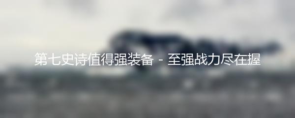 第七史诗值得强装备 - 至强战力尽在握