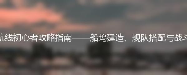 碧蓝航线初心者攻略指南——船坞建造、舰队搭配与战斗技巧