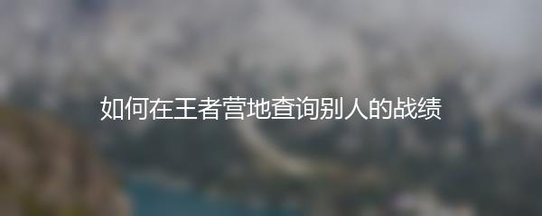 如何在王者营地查询别人的战绩