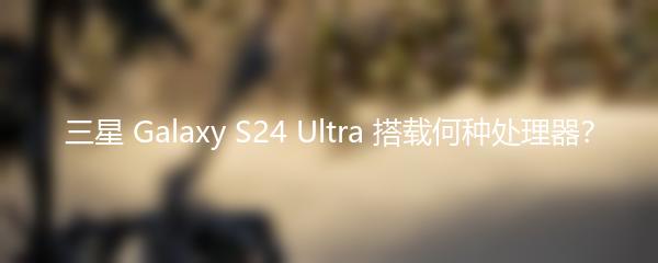 三星 Galaxy S24 Ultra 搭载何种处理器？