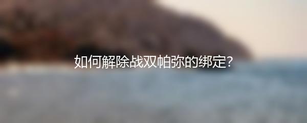 如何解除战双帕弥的绑定？