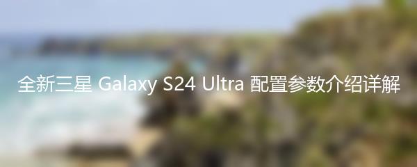 全新三星 Galaxy S24 Ultra 配置参数介绍详解