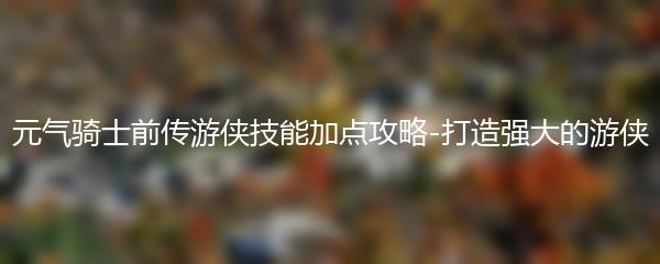 元气骑士前传游侠技能加点攻略-打造强大的游侠