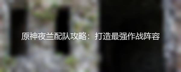 原神夜兰配队攻略：打造最强作战阵容