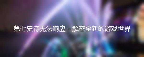 第七史诗无法响应 - 解密全新的游戏世界