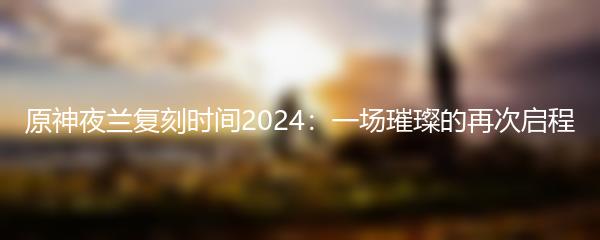 原神夜兰复刻时间2024：一场璀璨的再次启程