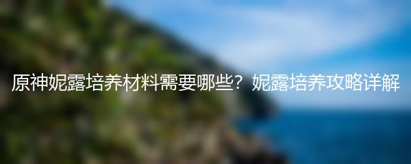 原神妮露培养材料需要哪些？妮露培养攻略详解