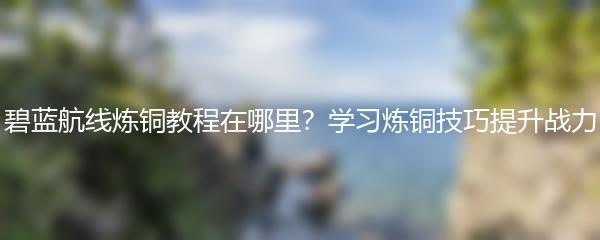 碧蓝航线炼铜教程在哪里？学习炼铜技巧提升战力