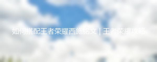 如何搭配王者荣耀西施铭文 | 王者荣耀攻略