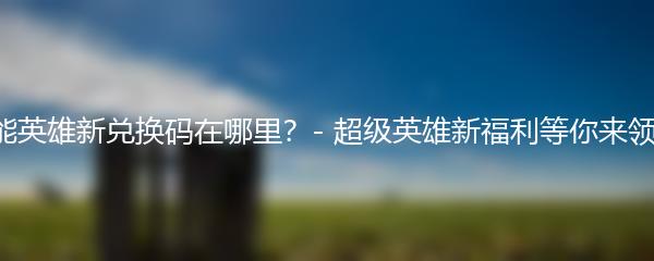 高能英雄新兑换码在哪里？- 超级英雄新福利等你来领取！