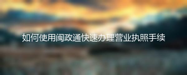 如何使用闽政通快速办理营业执照手续