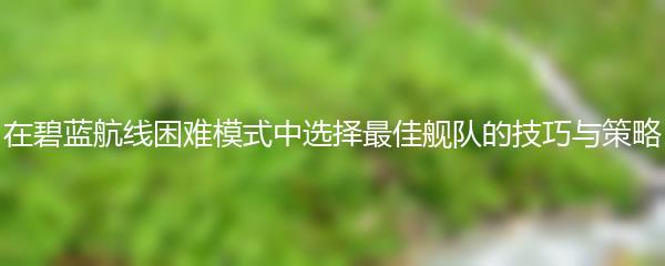 在碧蓝航线困难模式中选择最佳舰队的技巧与策略