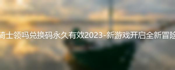 元气骑士领吗兑换码永久有效2023-新游戏开启全新冒险之旅