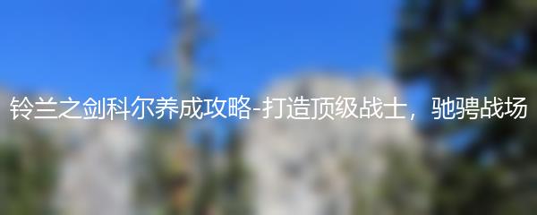 铃兰之剑科尔养成攻略-打造顶级战士，驰骋战场