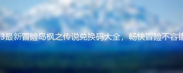 2023最新冒险岛枫之传说兑换码大全，畅快冒险不容错过！