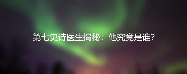 第七史诗医生揭秘：他究竟是谁？