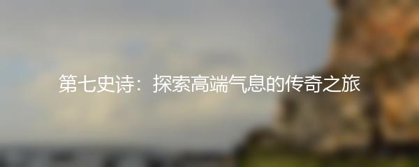 第七史诗：探索高端气息的传奇之旅