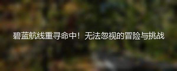 碧蓝航线重寻命中！无法忽视的冒险与挑战