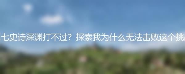 第七史诗深渊打不过？探索我为什么无法击败这个挑战