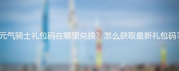 元气骑士礼包码在哪里兑换？怎么获取最新礼包码？