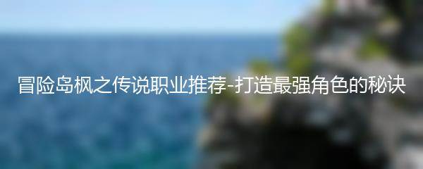 冒险岛枫之传说职业推荐-打造最强角色的秘诀