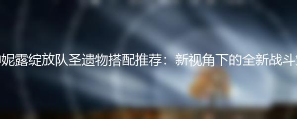 原神妮露绽放队圣遗物搭配推荐：新视角下的全新战斗策略