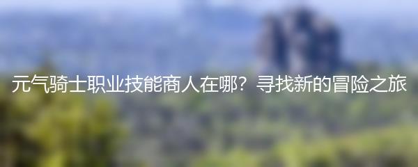 元气骑士职业技能商人在哪？寻找新的冒险之旅