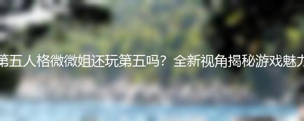 第五人格微微姐还玩第五吗？全新视角揭秘游戏魅力