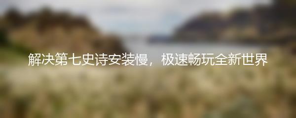 解决第七史诗安装慢，极速畅玩全新世界