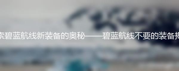 探索碧蓝航线新装备的奥秘——碧蓝航线不要的装备揭秘