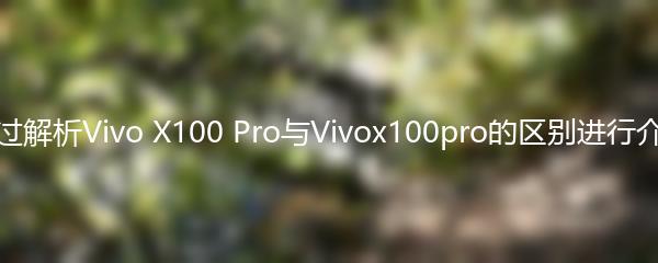 通过解析Vivo X100 Pro与Vivox100pro的区别进行介绍